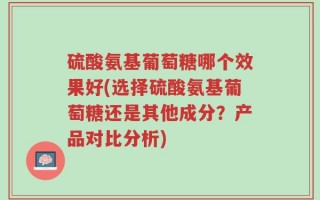 硫酸氨基葡萄糖哪个效果好(选择硫酸氨基葡萄糖还是其他成分？产品对比分析)