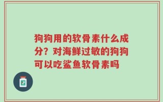 狗狗用的软骨素什么成分？对海鲜过敏的狗狗可以吃鲨鱼软骨素吗