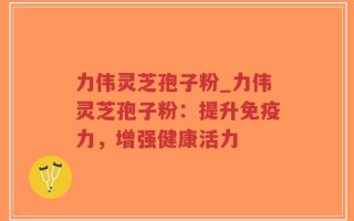 力伟灵芝孢子粉_力伟灵芝孢子粉：提升免疫力，增强健康活力