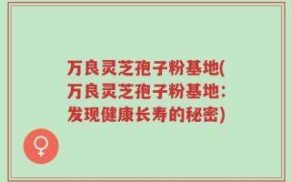 万良灵芝孢子粉基地(万良灵芝孢子粉基地：发现健康长寿的秘密)