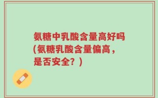 氨糖中乳酸含量高好吗(氨糖乳酸含量偏高，是否安全？)