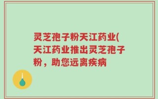 灵芝孢子粉天江药业(天江药业推出灵芝孢子粉，助您远离疾病