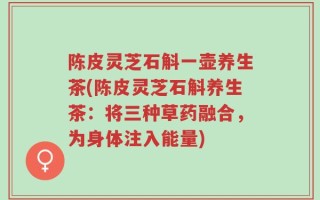 陈皮灵芝石斛一壶养生茶(陈皮灵芝石斛养生茶：将三种草药融合，为身体注入能量)
