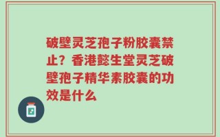 破壁灵芝孢子粉胶囊禁止？香港懿生堂灵芝破壁孢子精华素胶囊的功效是什么