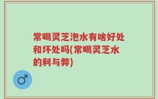 常喝灵芝泡水有啥好处和坏处吗(常喝灵芝水的利与弊)