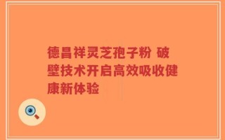 德昌祥灵芝孢子粉 破壁技术开启高效吸收健康新体验