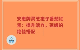 安惠牌灵芝孢子番茄红素：提升活力，延缓的绝佳搭配