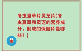 冬虫夏草片灵芝片(冬虫夏草和灵芝的营养成分，制成的保健片是哪些？)