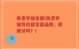 陈思宇益生菌(陈思宇推荐的益生菌品牌，你敢试吗？)