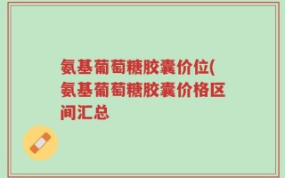 氨基葡萄糖胶囊价位(氨基葡萄糖胶囊价格区间汇总
