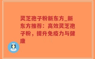 灵芝孢子粉新东方_新东方推荐：高效灵芝孢子粉，提升免疫力与健康