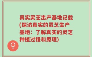 真实灵芝出产基地记载(探访真实的灵芝生产基地：了解真实的灵芝种植过程和原理)