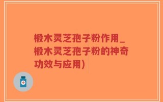 椴木灵芝孢子粉作用_椴木灵芝孢子粉的神奇功效与应用)