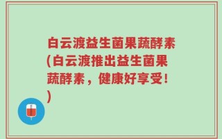 白云渡益生菌果蔬酵素(白云渡推出益生菌果蔬酵素，健康好享受！)
