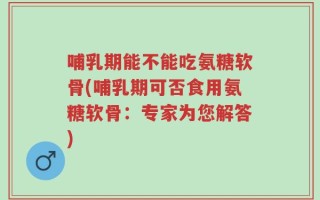 哺乳期能不能吃氨糖软骨(哺乳期可否食用氨糖软骨：专家为您解答)
