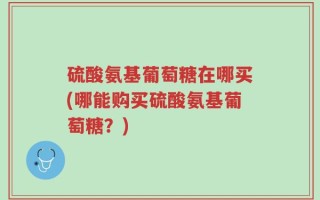 硫酸氨基葡萄糖在哪买(哪能购买硫酸氨基葡萄糖？)