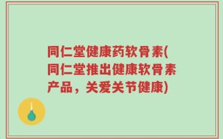 同仁堂健康药软骨素(同仁堂推出健康软骨素产品，关爱关节健康)