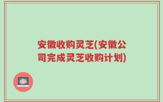 安徽收购灵芝(安徽公司完成灵芝收购计划)