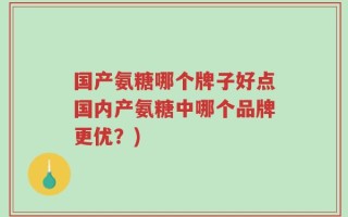 国产氨糖哪个牌子好点国内产氨糖中哪个品牌更优？)