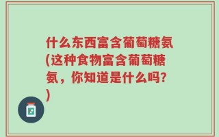 什么东西富含葡萄糖氨(这种食物富含葡萄糖氨，你知道是什么吗？)