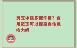 灵芝中粗多糖作用？食用灵芝可以提高身体免疫力吗
