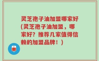 灵芝孢子油加盟哪家好(灵芝孢子油加盟，哪家好？推荐几家值得信赖的加盟品牌！)