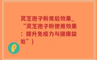 灵芝孢子粉用后效果_“灵芝孢子粉使用效果：提升免疫力与健康益处”)