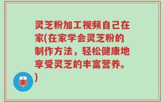 灵芝粉加工视频自己在家(在家学会灵芝粉的制作方法，轻松健康地享受灵芝的丰富营养。)