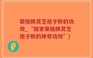 荣格牌灵芝孢子粉的功效_“探索荣格牌灵芝孢子粉的神奇功效”)