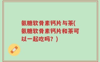氨糖软骨素钙片与茶(氨糖软骨素钙片和茶可以一起吃吗？)