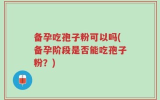 备孕吃孢子粉可以吗(备孕阶段是否能吃孢子粉？)