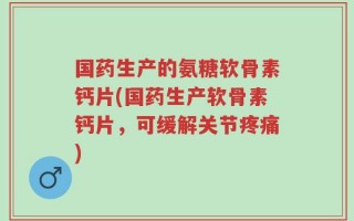 国药生产的氨糖软骨素钙片(国药生产软骨素钙片，可缓解关节疼痛)