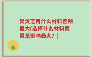 煲灵芝用什么材料区别最大(选择什么材料煲灵芝影响最大？)