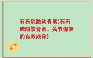 石石硫酸软骨素(石石硫酸软骨素：关节保健的有效成分)