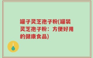 罐子灵芝孢子粉(罐装灵芝孢子粉：方便好用的健康食品)