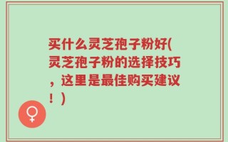 买什么灵芝孢子粉好(灵芝孢子粉的选择技巧，这里是最佳购买建议！)
