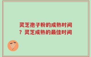 灵芝孢子粉的成熟时间？灵芝成熟的最佳时间