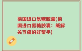德国进口氨糖胶囊(德国进口氨糖胶囊：缓解关节痛的好帮手)