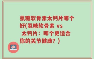 氨糖软骨素太钙片哪个好(氨糖软骨素 vs 太钙片：哪个更适合你的关节健康？)