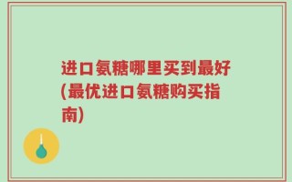 进口氨糖哪里买到最好(最优进口氨糖购买指南)