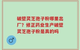 破壁灵芝孢子粉哪里出厂？修正药业生产破壁灵芝孢子粉是真的吗