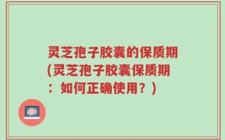 灵芝孢子胶囊的保质期(灵芝孢子胶囊保质期：如何正确使用？)