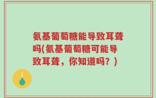 氨基葡萄糖能导致耳聋吗(氨基葡萄糖可能导致耳聋，你知道吗？)