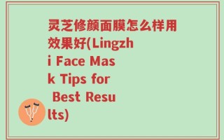 灵芝修颜面膜怎么样用效果好(Lingzhi Face Mask Tips for Best Results)