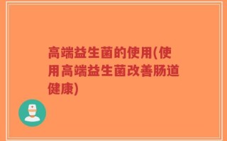 高端益生菌的使用(使用高端益生菌改善肠道健康)