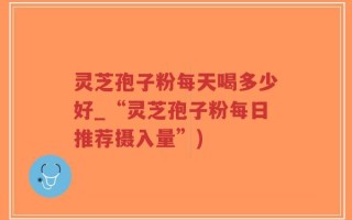 灵芝孢子粉每天喝多少好_“灵芝孢子粉每日推荐摄入量”)