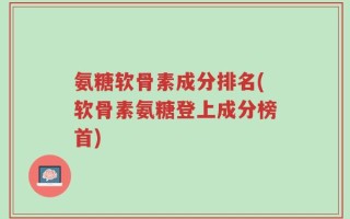 氨糖软骨素成分排名(软骨素氨糖登上成分榜首)