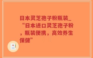 日本灵芝孢子粉瓶装_“日本进口灵芝孢子粉，瓶装便携，高效养生保健”