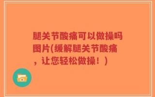 腿关节酸痛可以做操吗图片(缓解腿关节酸痛，让您轻松做操！)