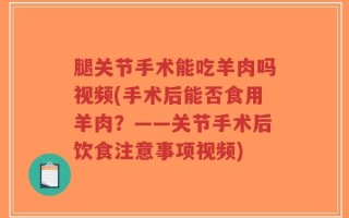 腿关节手术能吃羊肉吗视频(手术后能否食用羊肉？——关节手术后饮食注意事项视频)